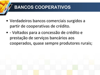 BANCOS COOPERATIVOS
• Verdadeiros bancos comerciais surgidos a
partir de cooperativas de crédito.
• - Voltados para a concessão de crédito e
prestação de serviços bancários aos
cooperados, quase sempre produtores rurais;
 