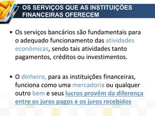 OS SERVIÇOS QUE AS INSTITUIÇÕES
FINANCEIRAS OFERECEM
• Os serviços bancários são fundamentais para
o adequado funcionamento das atividades
econômicas, sendo tais atividades tanto
pagamentos, créditos ou investimentos.
• O dinheiro, para as instituições financeiras,
funciona como uma mercadoria ou qualquer
outro bem e seus lucros provêm da diferença
entre os juros pagos e os juros recebidos
 