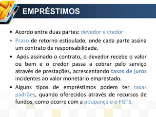 EMPRÉSTIMOS
• Acordo entre duas partes: devedor e credor
• Prazo de retorno estipulado, onde cada parte assina
um contrato de responsabilidade.
• Após assinado o contrato, o devedor recebe o valor
ou bem e o credor passa a cobrar pelo serviço
através de prestações, acrescentando taxas de juros
incidentes ao valor monetário emprestado.
• Alguns tipos de empréstimos podem ter taxas
padrões, quando oferecidos através de recursos de
fundos, como ocorre com a poupança e o FGTS.
 