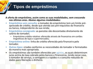 Tipos de empréstimos
A oferta de empréstimo, assim como as suas modalidades, vem crescendo
nos últimos anos. Abaixo algumas modalidades:
• Empréstimo sem consulta: o tomador do empréstimo tem um limite pré-
aprovado de crédito, desde que atenda aos pré-requisitos da financeira
ou banco, independente da sua renda;
• Empréstimo consignado: as parcelas são descontadas diretamente do
salário do tomador;
– Empréstimo crédito rotativo: oferecido através de financeiras em cartões
magnéticos de lojas e supermercados;
• Empréstimo online: linha de crédito oferecida pela financeira pelo
tomador.
• Outros tipos: criados conforme as necessidades do tomador e formatados
da maneira mais apropriada.
• Os empréstimos são também oferecidos por agiotas, os quais determinam
juros acima da taxa cobrada pelos bancos e financeiras, tendo nesse caso,
o tomador de serviço, a vantagem e a rapidez e a consulta reduzida de
dados para liberação o dinheiro.
 