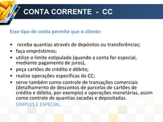 CONTA CORRENTE - CC
Esse tipo de conta permite que o cliente:
• receba quantias através de depósitos ou transferências;
• faça empréstimos;
• utilize o limite estipulado (quando a conta for especial,
mediante pagamento de juros),
• peça cartões de crédito e débito;
• realize operações específicas da CC;
• serve também como controle de transações comerciais
(detalhamento de descontos de parcelas de cartões de
crédito e débito, por exemplo) e operações monetárias, assim
como controle de quantias sacadas e depositadas.
SIMPLES E ESPECIAL.
 