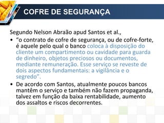 COFRE DE SEGURANÇA
Segundo Nelson Abraão apud Santos et al.,
• “o contrato de cofre de segurança, ou de cofre-forte,
é aquele pelo qual o banco coloca à disposição do
cliente um compartimento ou cavidade para guarda
de dinheiro, objetos preciosos ou documentos,
mediante remuneração. Esse serviço se reveste de
dois aspectos fundamentais: a vigilância e o
segredo”.
• De acordo com Santos, atualmente poucos bancos
mantêm o serviço e também não fazem propaganda,
talvez em função da baixa rentabilidade, aumento
dos assaltos e riscos decorrentes.
 