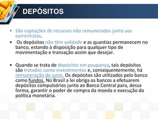 DEPÓSITOS
• São captações de recursos não remunerados junto aos
correntistas.
• Os depósitos não têm validade e as quantias permanecem no
banco, estando à disposição para qualquer tipo de
movimentação e transação assim que desejar.
• Quando se trata de depósitos em poupança, tais depósitos
são tratados como investimentos e, consequentemente, há
remuneração de juros. Os depósitos são utilizados pelo banco
como fundos. No Brasil a lei obriga os bancos a efetuarem
depósitos compulsórios junto ao Banco Central para, dessa
forma, garantir o poder de compra da moeda e execução da
política monetária.
 