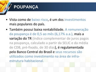 POUPANÇA
• Vista como de baixo risco, é um dos investimentos
mais populares do país.
• Também possui baixa rentabilidade. A remuneração
da poupança é de 0,5 ao mês (6,17% a.a.), mais a
variação do TR (índice complementar de juros pagos
na poupança, calculado a partir da SELIC e da média
de CDB, pré-fixado, de 30 dias), é regulamentada
pelo Banco Central do Brasil e seus recursos são
utilizados como investimento na área de infra-
estrutura habitacional.
 