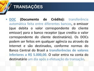 TRANSAÇÕES
• DOC (Documento de Crédito): transferência
automática feita entre diferentes bancos, o emissor
(que debita o valor correspondente do cliente
emissor) para o banco receptor (que credita o valor
correspondente do cliente destinatário). Os DOCs
podem ser feitos em qualquer agência ou através da
Internet e são destinados, conforme normas do
Banco Central do Brasil a transferências de valores
inferiores a R$ 5.000,00. O valor entra na conta do
destinatário um dia após a efetuação da transação.
 