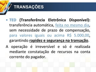 TRANSAÇÕES
• TED (Transferência Eletrônica Disponível):
transferência automática, feita no mesmo dia,
sem necessidade de prazo de compensação,
para valores iguais ou acima R$ 5.000,00,
garantindo rapidez e segurança na transação.
A operação é irreversível e só é realizada
mediante constatação de recursos na conta
corrente do pagador.
 