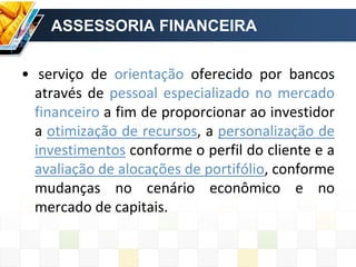 ASSESSORIA FINANCEIRA
• serviço de orientação oferecido por bancos
através de pessoal especializado no mercado
financeiro a fim de proporcionar ao investidor
a otimização de recursos, a personalização de
investimentos conforme o perfil do cliente e a
avaliação de alocações de portifólio, conforme
mudanças no cenário econômico e no
mercado de capitais.
 