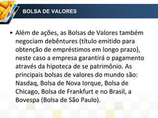 BOLSA DE VALORES
• Além de ações, as Bolsas de Valores também
negociam debêntures (título emitido para
obtenção de empréstimos em longo prazo),
neste caso a empresa garantirá o pagamento
através da hipoteca de se patrimônio. As
principais bolsas de valores do mundo são:
Nasdaq, Bolsa de Nova Iorque, Bolsa de
Chicago, Bolsa de Frankfurt e no Brasil, a
Bovespa (Bolsa de São Paulo).
 