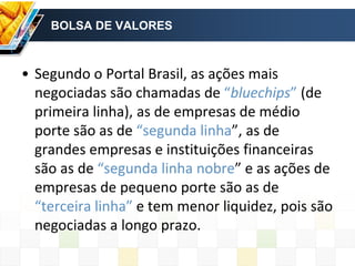 BOLSA DE VALORES
• Segundo o Portal Brasil, as ações mais
negociadas são chamadas de “bluechips” (de
primeira linha), as de empresas de médio
porte são as de “segunda linha”, as de
grandes empresas e instituições financeiras
são as de “segunda linha nobre” e as ações de
empresas de pequeno porte são as de
“terceira linha” e tem menor liquidez, pois são
negociadas a longo prazo.
 