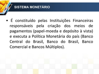 SISTEMA MONETÁRIO
• É constituído pelas Instituições Financeiras
responsáveis pela criação dos meios de
pagamentos (papel-moeda e depósito à vista)
e executa a Política Monetária do país (Banco
Central do Brasil, Banco do Brasil, Banco
Comercial e Bancos Múltiplos).
 