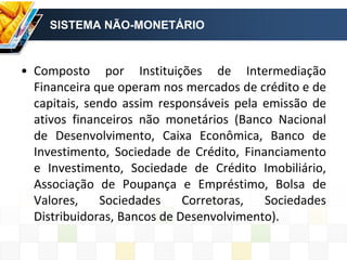 SISTEMA NÃO-MONETÁRIO
• Composto por Instituições de Intermediação
Financeira que operam nos mercados de crédito e de
capitais, sendo assim responsáveis pela emissão de
ativos financeiros não monetários (Banco Nacional
de Desenvolvimento, Caixa Econômica, Banco de
Investimento, Sociedade de Crédito, Financiamento
e Investimento, Sociedade de Crédito Imobiliário,
Associação de Poupança e Empréstimo, Bolsa de
Valores, Sociedades Corretoras, Sociedades
Distribuidoras, Bancos de Desenvolvimento).
 