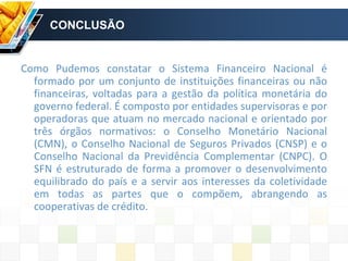 CONCLUSÃO
Como Pudemos constatar o Sistema Financeiro Nacional é
formado por um conjunto de instituições financeiras ou não
financeiras, voltadas para a gestão da política monetária do
governo federal. É composto por entidades supervisoras e por
operadoras que atuam no mercado nacional e orientado por
três órgãos normativos: o Conselho Monetário Nacional
(CMN), o Conselho Nacional de Seguros Privados (CNSP) e o
Conselho Nacional da Previdência Complementar (CNPC). O
SFN é estruturado de forma a promover o desenvolvimento
equilibrado do país e a servir aos interesses da coletividade
em todas as partes que o compõem, abrangendo as
cooperativas de crédito.
 