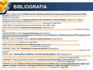 BIBLIOGRAFIA
•ABITANTE, Kleber Giovelli. Modelos de séries temporais aplicados à análise prospectiva de concessão de crédito
bancário. Disponível em <http://www.teses.usp.br/teses/disponiveis/11/11132/tde-24042007-135316/pt-br.php>
Acesso em 15 ago 2011.
•ANGELO, Vitor Amorim de. Política econômica tentou impulsionar a industrialização. Especial para a Página 3
Pedagogia & Comunicação. Disponível em <http://educacao.uol.com.br/historia-brasil/encilhamento-politica-
economica-tentou-impulsionar-a-industrializacao.jhtm> Acesso em 15 ago 2011.
•ASSAF NETO, A. Mercado Financeiro. 4 ed. São Paulo: Atlas,2001. 356p
•Banco Central do Brasil. Sistema Financeiro Nacional. Disponível em
<http://www.bcb.gov.br/Pre/bcUniversidade/Palestras/BC%20e%20Universidade%202.6.2006.pdf> Acesso em 15 ago
2011.
•BANCO DO BRASIL ESTILO. Assessoria Financeira. Disponível em:
<http://www.bb.com.br/portalbb/page3,114,5530,6,1,1,1.bb?codigoMenu=1552&codigoNoticia=877&codigoRet=1017
&bread=1> Acesso em 21 ago 2011.
•BATHKE, Juliano e PEREIRA, Tatiana. Sistema Financeiro Nacional. Disponível em
<http://www.administradores.com.br/informe-se/producao-academica/o-sistema-financeiro-nacional-
brasil/524/download/> Acesso em 15 ago 2011.
•BM&F Bovespa. Introdução ao mercado de capitais. Disponível em <http://www.bmfbovespa.com.br/pt-
br/educacional/download/merccap.pdf> Acesso em 15 ago 2011.
•CABRINO, Thiago. 2002. Marketing em Tempos de Recessão. Disponível em
<http://www.portaldomarketing.com.br/Artigos/Marketing%20em%20tempos%20de%20recessao.htm> Acesso em 15
ago 2011.
•FANINI, Valter. Dívida pública mobiliária e mercado de títulos públicos. 2005. Disponível em
<http://dspace.c3sl.ufpr.br/dspace/bitstream/handle/1884/3062/D%C3%ADvida%20P%C3%BAblica%20Mobili%C3%A1ri
a%20e%20Mercado%20T%C3%ADtulos%20P%C3%BAblicos.pdf?sequence=1> Acesso em 18 ago de 2011.
•FEBRABAN – Federação Brasileira de Bancos. Transferências eletrônicas (TED) a partir de R$ 5 mil. Disponível em:
<http://www.febraban.org.br/Arquivo/Servicos/SPB/ted_versao_final.asp> Acesso em 23 ago 2011.
•FERREIRA, Ricardo J. O Sistema Financeiro Nacional pode ser definido como o conjunto de instituições e órgãos que
regulam, fiscalizam e executam as operações relativas à circulação da moeda e do crédito. Disponível em
<http://www.editoraferreira.com.br/publique/media/01SFN.pdf> Acesso em 15 ago 2011.
 