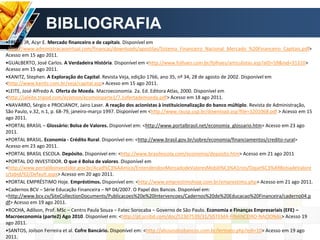 •FREIRE JR, Acyr E. Mercado financeiro e de capitais. Disponível em
<http://www.administracaovirtual.com/financas/downloads/apostilas/Sistema_Financeiro_Nacional_Mercado_%20Financeiro_Capitais.pdf>
Acesso em 15 ago 2011.
•GUALBERTO, José Carlos. A Verdadeira História. Disponível em <http://www.folhaes.com.br/folhaes/articulistas.asp?aID=59&nid=31310>
Acesso em 15 ago 2011.
•KANITZ, Stephen. A Exploração do Capital. Revista Veja, edição 1766, ano 35, nº 34, 28 de agosto de 2002. Disponível em
<http://www.kanitz.com.br/veja/capital.asp> Acesso em 15 ago 2011.
•LEITE, José Alfredo A. Oferta de Moeda. Macroeconomia. 2a. Ed. Editora Atlas, 2000. Disponível em
<http://jaleite.tripod.com/ecomon/ecomonparte1/7.1ofertademoeda.pdf> Acesso em 18 ago 2011.
•NAVARRO, Sérgio e PROCIANOY, Jairo Laser. A reação dos acionistas à instituicionalização do banco múltiplo. Revista de Administração,
São Paulo, v.32, n.1, p. 68-79, janeiro-março 1997. Disponível em <http://www.rausp.usp.br/download.asp?file=3201068.pdf > Acesso em 15
ago 2011.
•PORTAL BRASIL – Glossário: Bolsa de Valores. Disponível em: <http://www.portalbrasil.net/economia_glossario.htm> Acesso em 23 ago
2011.
•PORTAL BRASIL. Economia - Crédito Rural. Disponível em: <http://www.brasil.gov.br/sobre/economia/financiamentos/credito-rural>
Acesso em 23 ago 2011.
•PORTAL BRASIL ESCOLA. Depósito. Disponível em: <http://www.brasilescola.com/economia/deposito.htm> Acesso em 21 ago 2011
•PORTAL DO INVESTIDOR. O que é Bolsa de valores. Disponível em
<http://www.portaldoinvestidor.gov.br/Acad%C3%AAmico/EntendendooMercadodeValoresMobili%C3%A1rios/Oque%C3%A9BolsadeValore
s/tabid/92/Default.aspx> Acesso em 20 ago 2011.
•PORTAL EMPRÉSTIMO Hoje. Empréstimos. Disponível em: <http://www.emprestimohoje.com.br/emprestimo.php> Acesso em 21 ago 2011.
•Cadernos BCV – Série Educação Financeira – Nº 04/2007. O Papel dos Bancos. Disponível em:
<http://www.bcv.cv/SiteCollectionDocuments/Publicacoes%20e%20Intervencoes/Cadernos%20de%20Educacao%20Financeira/caderno04.p
df> Acesso em 19 ago 2011.
•ROCHA, Adilson, Prof. MSc – Centro Paula Souza – Fatec Sorocaba – Governo de São Paulo. Economia e Finanças Empresariais (EFE) –
Macroeconomia (parte2) Ago 2010. Disponível em: <http://pt.scribd.com/doc/52307539/31/SISTEMA-FINANCEIRO-NACIONAL> Acesso 19
ago 2011.
•SANTOS, Joilson Ferreira et al. Cofre Bancário. Disponível em: <http://abusosdosbancos.com.br/lertexto.php?edi=10> Acesso em 19 ago
2011.
BIBLIOGRAFIA
 