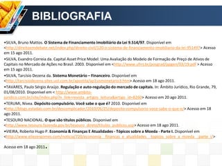 •SILVA, Bruno Mattos. O Sistema de Financiamento Imobiliário da Lei 9.514/97. Disponível em
<http://direitoemdebate.net/index.php/direito-civil/120-o-sistema-de-financiamento-imobiliario-da-lei-951497> Acesso
em 15 ago 2011.
•SILVA, Evandro Correia da. Capital Asset Price Model: Uma Avaliação do Modelo de Formação de Preço de Ativos de
Capitais no Mercado de Ações no Brasil. 2003. Disponível em <http://www.ufrrj.br/posgrad/ppgen/03/19.pdf > Acesso
em 15 ago 2011.
•SILVA, Tarcísio Dezena da. Sistema Monetário – Financeiro. Disponível em
<http://tarcisiodezena.sites.uol.com.br/apostila/ap1sismonetario3.htm> Acesso em 18 ago 2011.
•TAVARES, Paulo Sérgio Araújo. Regulação e auto-regulação do mercado de capitais. In: Âmbito Jurídico, Rio Grande, 79,
01/08/2010. Disponível em < http://www.ambito-
juridico.com.br/site/index.php?n_link=revista_artigos_leitura&artigo_id=8260> Acesso em 20 ago 2011.
•TERUMI, Nívea. Depósito compulsório. Você sabe o que é? 2010. Disponível em
<http://blogs.estadao.com.br/descomplicador/2010/06/25/deposito-compulsorio-voce-sabe-o-que-e/> Acesso em 18
ago 2011.
•TESOURO NACIONAL. O que são títulos públicos. Disponível em
<http://www.tesouro.fazenda.gov.br/tesouro_direto/titulos_publicos.asp> Acesso em 18 ago 2011.
•VIEIRA, Roberto Hugo P. Economia & Finanças E Atualidades - Tópicos sobre a Moeda - Parte I. Disponível em
<http://www.eliezergomes.com/noticia/720/economia__financas_e_atualidades__topicos_sobre_a_moeda__parte_i/>
Acesso em 18 ago 2011.
BIBLIOGRAFIA
 