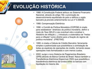 • 1988: A Constituição Federal atribuiu ao Sistema Financeiro
Nacional, através do artigo 192, a promoção do
desenvolvimento equilibrado do país e ratificou o sigilo
bancário já previsto anteriormente na Lei nº 4.595/64.
• 1988: Compensação Eletrônica
• 1996: o Comitê de Política Monetária (COPOM) é criado
para estabelecer “diretrizes da política monetária, definir a
meta da Taxa SELIC e seu eventual viés e analisar o
Relatório de Inflação (...) introduziu a sistemática de "metas
para a inflação" como diretriz para a fixação do regime de
política monetária”. (FREITAS)
• 1999: é criada a Cédula de Crédito Bancário: ferramenta
simples e padronizada que possibilitava a contratação de
todas as espécies de operações de credito, tornando essas
operações mais formalizadas e com menos custos.
• 2002: surge o novo Sistema de Pagamentos Brasileiro
(SPB) através do Banco Central do Brasil. Nasce também a
Transferência Eletrônica Disponível (TED) que possibilita a
transferência eletrônica de fundos entre os bancos com
liquidação no mesmo dia.
EVOLUÇÃO HISTÓRICA
 