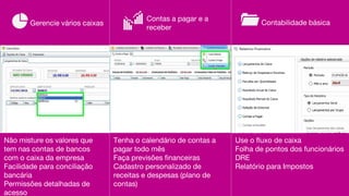 Não misture os valores que
tem nas contas de bancos
com o caixa da empresa
Facilidade para conciliação
bancária
Permissões detalhadas de
acesso
Tenha o calendário de contas a
pagar todo mês
Faça previsões financeiras
Cadastro personalizado de
receitas e despesas (plano de
contas)
Gerencie vários caixas
Contas a pagar e a
receber
Contabilidade básica
Use o fluxo de caixa
Folha de pontos dos funcionários
DRE
Relatório para Impostos
 