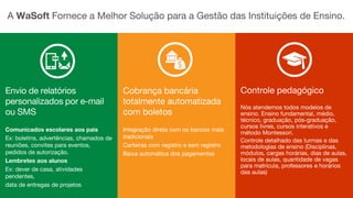 A WaSoft Fornece a Melhor Solução para a Gestão das Instituições de Ensino.
Envio de relatórios
personalizados por e-mail
ou SMS
Comunicados escolares aos pais
Ex: boletins, advertências, chamados de
reuniões, convites para eventos,
pedidos de autorização.
Lembretes aos alunos
Ex: dever de casa, atividades
pendentes,
data de entregas de projetos
Cobrança bancária
totalmente automatizada
com boletos
Integração direta com os bancos mais
tradicionais
Carteiras com registro e sem registro
Baixa automática dos pagamentos
Controle pedagógico
Nós atendemos todos modelos de
ensino. Ensino fundamental, médio,
técnico, graduação, pós-graduação,
cursos livres, cursos interativos e
método Montessori.
Controle detalhado das turmas e das
metodologias de ensino (Disciplinas,
módulos, cargas horárias, dias de aulas,
locais de aulas, quantidade de vagas
para matrícula, professores e horários
das aulas)
 