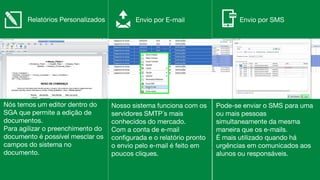 Nós temos um editor dentro do
SGA que permite a edição de
documentos.
Para agilizar o preenchimento do
documento é possível mesclar os
campos do sistema no
documento.
Nosso sistema funciona com os
servidores SMTP´s mais
conhecidos do mercado.
Com a conta de e-mail
configurada e o relatório pronto
o envio pelo e-mail é feito em
poucos cliques.
Relatórios Personalizados Envio por E-mail Envio por SMS
Pode-se enviar o SMS para uma
ou mais pessoas
simultaneamente da mesma
maneira que os e-mails.
É mais utilizado quando há
urgências em comunicados aos
alunos ou responsáveis.
 