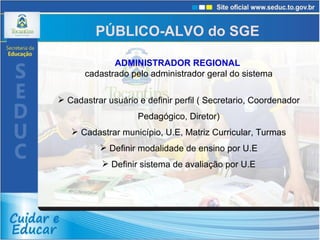 ADMINISTRADOR REGIONAL   cadastrado pelo administrador geral do sistema Cadastrar usuário e definir perfil ( Secretario, Coordenador Pedagógico, Diretor) Cadastrar município, U.E, Matriz Curricular, Turmas Definir modalidade de ensino por U.E Definir sistema de avaliação por U.E PÚBLICO-ALVO do SGE 
