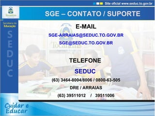 E-MAIL [email_address] [email_address] TELEFONE  SEDUC  (63) 3464-8004/8006 / 0800-63-505 DRE / ARRAIAS (63) 39511012  /  39511006 SGE – CONTATO / SUPORTE 