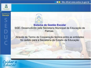 Sistema de Gestão Escolar SGE- Desenvolvido pela Secretaria Municipal de Educação de Palmas.  Através de Termo de Cooperação técnica entre as entidades foi cedido para a Secretaria de Estado da Educação 