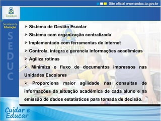 Sistema de Gestão Escolar Sistema com organização centralizada  Implementado com ferramentas de internet  Controla, integra e gerencia informações acadêmicas  Agiliza rotinas Minimiza o fluxo de documentos impressos nas Unidades Escolares Proporciona maior agilidade nas consultas de informações da situação acadêmica de cada aluno e na emissão de dados estatísticos para tomada de decisão. 
