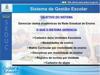 OBJETIVO DO SISTEMA Gerenciar dados acadêmicos da Rede Estadual de Ensino O QUE O SISTEMA GERENCIA Cadastro da(s) Unidades Escolares Modalidades de ensino Matriz Curricular por modalidade de ensino Disciplinas por modalidade de ensino  Registro de turmas por Unidade Cadastro do aluno Sistema de Gestão Escolar  