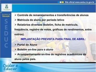 Controle de remanejamentos e transferências de alunos Matrícula do aluno por período letivo Relatórios diversos (boletim, ficha de matricula, frequência, registro de notas, gráficos de rendimentos, entre outros). IMPLANTAÇÃO PREVISTA PARA FINAL DE ABRIL: Portal do Aluno  Boletim on-line para o aluno  Acompanhamento on-line de registros acadêmicos do aluno pelos pais.  