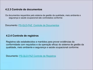4.2.3 Controle de documentosOs documentos requeridos pelo sistema de gestão da qualidade, meio ambiente e segurança e saúde ocupacional são controlados conforme:Documento: PS-QLD-FAZ  Controle de Documentos4.2.4 Controle de registrosRegistros são estabelecidos e mantidos para prover evidências da conformidade com requisitos e da operação eficaz do sistema de gestão da qualidade, meio ambiente e segurança e saúde ocupacional conforme: Documento: PS-QLD-FAZ Controle de Registros