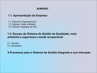 SUMÁRIO1. Apresentação da Empresa1.1. Estrutura Organizacional 1.2. Valores, Visão e Missão: 1.3. Política Integrada de SGI2. Escopo do Sistema de Gestão da Qualidade, meio ambiente e segurança e saúde ocupacional2.1. Escopo2.2. Exclusões3.Processos para o Sistema de Gestão Integrado e sua interação