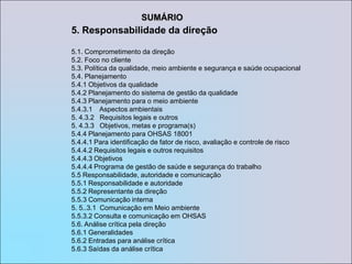 SUMÁRIO5. Responsabilidade da direção5.1. Comprometimento da direção5.2. Foco no cliente5.3. Política da qualidade, meio ambiente e segurança e saúde ocupacional5.4. Planejamento5.4.1 Objetivos da qualidade5.4.2 Planejamento do sistema de gestão da qualidade5.4.3 Planejamento para o meio ambiente5.4.3.1    Aspectos ambientais5. 4.3.2   Requisitos legais e outros5. 4.3.3   Objetivos, metas e programa(s)5.4.4 Planejamento para OHSAS 18001 5.4.4.1 Para identificação de fator de risco, avaliação e controle de risco5.4.4.2 Requisitos legais e outros requisitos5.4.4.3 Objetivos 5.4.4.4 Programa de gestão de saúde e segurança do trabalho 5.5 Responsabilidade, autoridade e comunicação5.5.1 Responsabilidade e autoridade5.5.2 Representante da direção5.5.3 Comunicação interna5. 5..3.1  Comunicação em Meio ambiente 5.5.3.2 Consulta e comunicação em OHSAS5.6. Análise crítica pela direção5.6.1 Generalidades5.6.2 Entradas para análise crítica5.6.3 Saídas da análise crítica