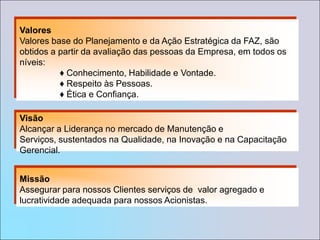 ValoresValores base do Planejamento e da Ação Estratégica da FAZ, são obtidos a partir da avaliação das pessoas da Empresa, em todos os níveis:	♦ Conhecimento, Habilidade e Vontade.	♦ Respeito às Pessoas.	♦ Ética e Confiança. VisãoAlcançar a Liderança no mercado de Manutenção e Serviços, sustentados na Qualidade, na Inovação e na Capacitação Gerencial.MissãoAssegurar para nossos Clientes serviços de  valor agregado e lucratividade adequada para nossos Acionistas.