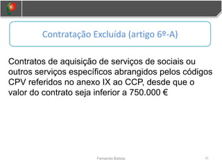 11
Fernando Batista
Contratos de aquisição de serviços de sociais ou
outros serviços específicos abrangidos pelos códigos
CPV referidos no anexo IX ao CCP, desde que o
valor do contrato seja inferior a 750.000 €
Contratação Excluída (artigo 6º-A)
 