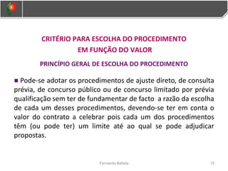 CRITÉRIO PARA ESCOLHA DO PROCEDIMENTO
EM FUNÇÃO DO VALOR
PRINCÍPIO GERAL DE ESCOLHA DO PROCEDIMENTO
Pode-se adotar os procedimentos de ajuste direto, de consulta
prévia, de concurso público ou de concurso limitado por prévia
qualificação sem ter de fundamentar de facto a razão da escolha
de cada um desses procedimentos, devendo-se ter em conta o
valor do contrato a celebrar pois cada um dos procedimentos
têm (ou pode ter) um limite até ao qual se pode adjudicar
propostas.
15
Fernando Batista
 