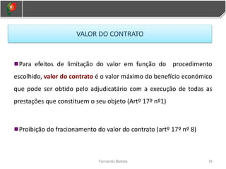 Para efeitos de limitação do valor em função do procedimento
escolhido, valor do contrato é o valor máximo do benefício económico
que pode ser obtido pelo adjudicatário com a execução de todas as
prestações que constituem o seu objeto (Artº 17º nº1)
Proibição do fracionamento do valor do contrato (artº 17º nº 8)
16
Fernando Batista
VALOR DO CONTRATO
 