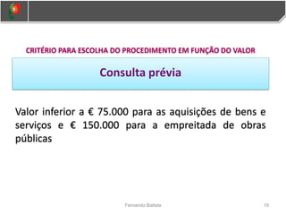 19
Fernando Batista
CRITÉRIO PARA ESCOLHA DO PROCEDIMENTO EM FUNÇÃO DO VALOR
Consulta prévia
Valor inferior a € 75.000 para as aquisições de bens e
serviços e € 150.000 para a empreitada de obras
públicas
 