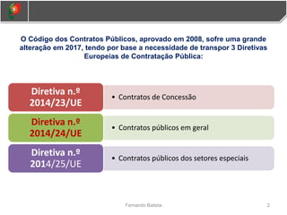 2
Fernando Batista
O Código dos Contratos Públicos, aprovado em 2008, sofre uma grande
alteração em 2017, tendo por base a necessidade de transpor 3 Diretivas
Europeias de Contratação Pública:
• Contratos de Concessão
Diretiva n.º
2014/23/UE
• Contratos públicos em geral
Diretiva n.º
2014/24/UE
• Contratos públicos dos setores especiais
Diretiva n.º
2014/25/UE
 