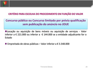 20
Fernando Batista
CRITÉRIO PARA ESCOLHA DO PROCEDIMENTO EM FUNÇÃO DO VALOR
Concurso público ou Concurso limitado por prévia qualificação
sem publicação do anúncio no JOUE
Locação ou aquisição de bens móveis ou aquisição de serviços - Valor
inferior a € 221.000 ou inferior a € 144.000 se a entidade adjudicante for o
Estado
Empreitada de obras públicas – Valor inferior a € 5.548.000
 