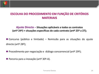 ESCOLHA DO PROCEDIMENTO EM FUNÇÃO DE CRITÉRIOS
MATERIAIS
Ajuste Directo – Situações aplicáveis a todos os contratos
(artº 24º) + situações específicas de cada contrato (artº 25º a 27);
Concurso (público e limitado) – Remissão para as situações do ajuste
directo (artº 28º);
Procedimento por negociação e diálogo concorrencial (artº 29º);
Parceria para a inovação (artº 30º-A).
26
Fernando Batista
 