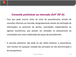 Consulta preliminar ao mercado (Artº 35º-A)
 Fase que pode ocorrer antes do início do procedimento, através de
consultas informais ao mercado, designadamente através da solicitação de
informações ou pareceres de peritos, autoridades independentes ou
agentes económicos, que possam ser utilizados no planeamento da
contratação com vista à elaboração das peças do procedimento .
 A consulta preliminar não pode ter por efeito distorcer a concorrência,
nem resultar em qualquer violação dos princípios da não discriminação e
da transparência.
28
Fernando Batista
 