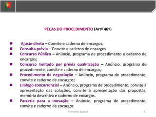 PEÇAS DO PROCEDIMENTO (Artº 40º)
Ajuste direto – Convite e caderno de encargos;
Consulta prévia – Convite e caderno de encargos
Concurso Público – Anúncio, programa de procedimento e caderno de
encargos;
Concurso limitado por prévia qualificação – Anúncio, programa de
procedimento, convite e caderno de encargos;
Procedimento de negociação – Anúncio, programa de procedimento,
convite e caderno de encargos;
Diálogo concorrencial – Anúncio, programa de procedimento, convite à
apresentação das soluções, convite à apresentação das propostas,
memória descritiva e caderno de encargos.
Parceria para a inovação – Anúncio, programa de procedimento,
convite e caderno de encargos
31
Fernando Batista
 