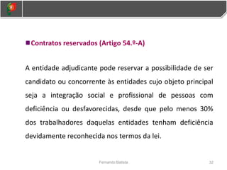 Contratos reservados (Artigo 54.º-A)
A entidade adjudicante pode reservar a possibilidade de ser
candidato ou concorrente às entidades cujo objeto principal
seja a integração social e profissional de pessoas com
deficiência ou desfavorecidas, desde que pelo menos 30%
dos trabalhadores daquelas entidades tenham deficiência
devidamente reconhecida nos termos da lei.
32
Fernando Batista
 