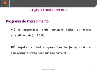 PEÇAS DO PROCEDIMENTO
Programa de Procedimento
É o documento onde constam todas as regras
procedimentais (artº 41º).
É obrigatório em todos os procedimentos (no ajuste direto
e na consulta prévia denomina-se convite).
33
Fernando Batista
 