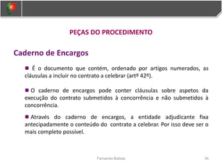 PEÇAS DO PROCEDIMENTO
Caderno de Encargos
É o documento que contém, ordenado por artigos numerados, as
cláusulas a incluir no contrato a celebrar (artº 42º).
O caderno de encargos pode conter cláusulas sobre aspetos da
execução do contrato submetidos à concorrência e não submetidos à
concorrência.
Através do caderno de encargos, a entidade adjudicante fixa
antecipadamente o conteúdo do contrato a celebrar. Por isso deve ser o
mais completo possível.
34
Fernando Batista
 