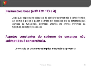 Parâmetros base (artº 42º nº3 e 4)
Quaisquer aspetos da execução do contrato submetidos à concorrência,
tais como o preço a pagar, o prazo de execução ou as características
técnicas ou funcionais, definidos através de limites mínimos ou
máximos, consoante os casos
Aspetos constantes do caderno de encargos não
submetidos à concorrência.
A violação de uns e outros implica a exclusão da proposta
35
Fernando Batista
 