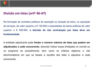 36
Fernando Batista
Divisão em lotes (artº 46-Aº)
Na formação de contratos públicos de aquisição ou locação de bens, ou aquisição
de serviços, de valor superior a € 135.000 e empreitadas de obras públicas de valor
superior a € 500.000, a decisão de não contratação por lotes deve ser
fundamentada.
A entidade adjudicante pode limitar o número máximo de lotes que podem ser
adjudicados a cada concorrente, devendo indicar essas limitações no convite ou
no programa do procedimento, bem como os critérios objetivos e não
discriminatórios em que se baseie a escolha dos lotes a adjudicar a cada
concorrente.
 
