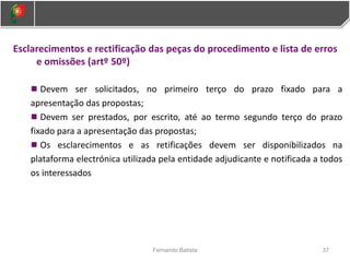 37
Fernando Batista
Esclarecimentos e rectificação das peças do procedimento e lista de erros
e omissões (artº 50º)
Devem ser solicitados, no primeiro terço do prazo fixado para a
apresentação das propostas;
Devem ser prestados, por escrito, até ao termo segundo terço do prazo
fixado para a apresentação das propostas;
Os esclarecimentos e as retificações devem ser disponibilizados na
plataforma electrónica utilizada pela entidade adjudicante e notificada a todos
os interessados
 