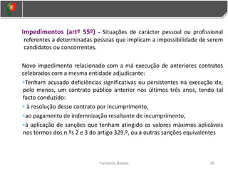 38
Fernando Batista
Impedimentos (artº 55º) - Situações de carácter pessoal ou profissional
referentes a determinadas pessoas que implicam a impossibilidade de serem
candidatos ou concorrentes.
Novo impedimento relacionado com a má execução de anteriores contratos
celebrados com a mesma entidade adjudicante:
Tenham acusado deficiências significativas ou persistentes na execução de,
pelo menos, um contrato público anterior nos últimos três anos, tendo tal
facto conduzido:
 à resolução desse contrato por incumprimento,
ao pagamento de indemnização resultante de incumprimento,
à aplicação de sanções que tenham atingido os valores máximos aplicáveis
nos termos dos n.ºs 2 e 3 do artigo 329.º, ou a outras sanções equivalentes
 