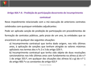 39
Fernando Batista
Artigo 464.º-A - Proibição de participação decorrente de incumprimento
contratual
Novo impedimento relacionado com a má execução de anteriores contratos
celebrados com quaisquer entidades adjudicantes:
Pode ser aplicada sanção de proibição de participação em procedimentos de
formação de contratos públicos, pelo prazo de um ano, às entidades que se
encontrem em qualquer das seguintes situações:
a) Incumprimento contratual que tenha dado origem, nos três últimos
anos, à aplicação de sanções que tenham atingido os valores máximos
aplicáveis nos termos dos n.ºs 2 e 3 do artigo 329.º;
b) Incumprimento contratual que tenha sido objeto de duas resoluções
sancionatórias nos três últimos anos com fundamento na alínea a) do n.º
1 do artigo 333.º, em qualquer das situações das alíneas b) a g) do n.º 1
do artigo 405.º e as constantes do artigo 423.º
 